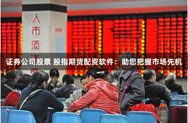 证券公司股票 股指期货配资软件：助您把握市场先机