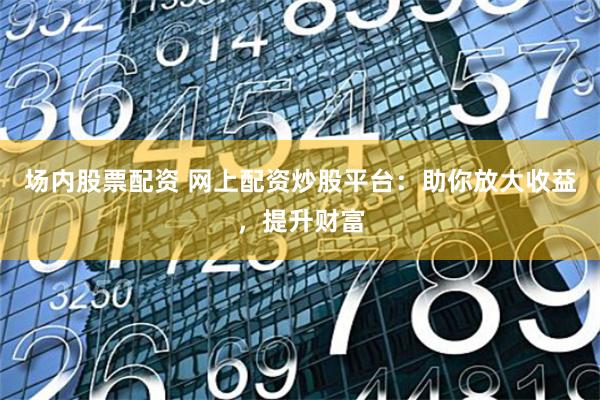场内股票配资 网上配资炒股平台：助你放大收益，提升财富