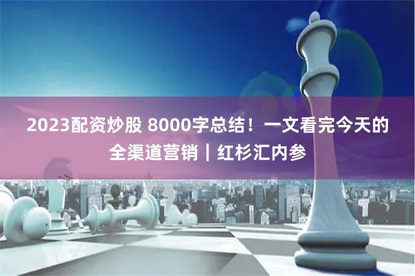 2023配资炒股 8000字总结！一文看完今天的全渠道营销｜红杉汇内参