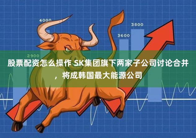股票配资怎么操作 SK集团旗下两家子公司讨论合并，将成韩国最大能源公司