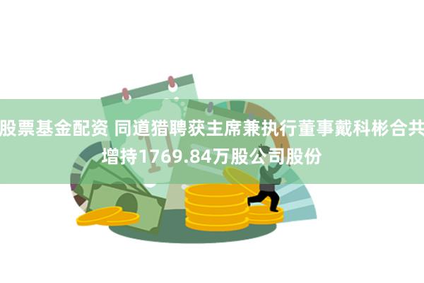 股票基金配资 同道猎聘获主席兼执行董事戴科彬合共增持1769.84万股公司股份