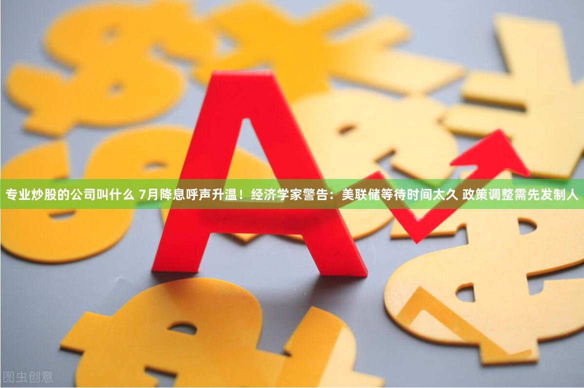 专业炒股的公司叫什么 7月降息呼声升温！经济学家警告：美联储等待时间太久 政策调整需先发制人