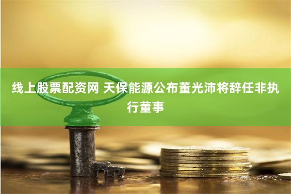 线上股票配资网 天保能源公布董光沛将辞任非执行董事