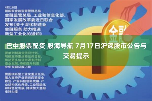 巴中股票配资 股海导航 7月17日沪深股市公告与交易提示