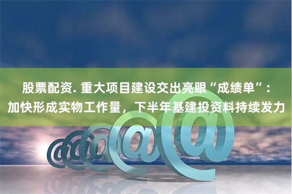 股票配资. 重大项目建设交出亮眼“成绩单”：加快形成实物工作量，下半年基建投资料持续发力