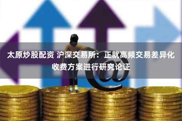 太原炒股配资 沪深交易所：正就高频交易差异化收费方案进行研究论证