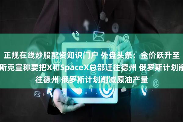 正规在线炒股配资知识门户 外盘头条：金价跃升至纪录高位 马斯克宣称要把X和SpaceX总部迁往德州 俄罗斯计划削减原油产量