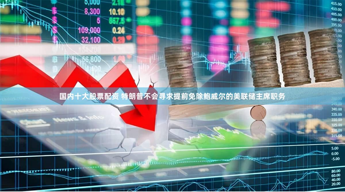 国内十大股票配资 特朗普不会寻求提前免除鲍威尔的美联储主席职务