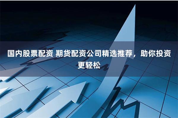 国内股票配资 期货配资公司精选推荐，助你投资更轻松