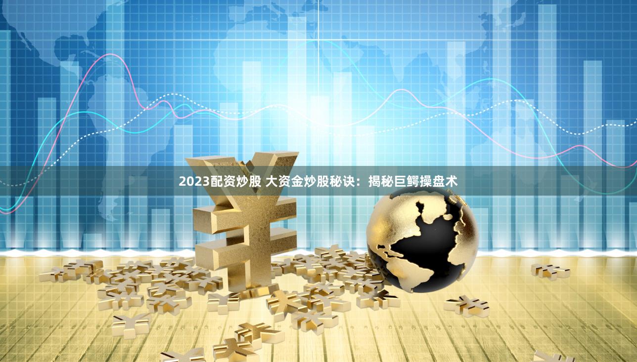 2023配资炒股 大资金炒股秘诀：揭秘巨鳄操盘术