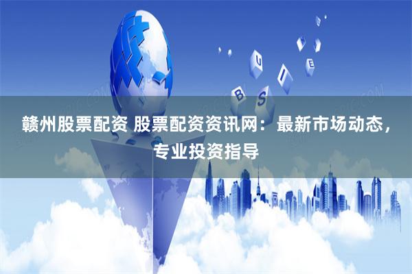 赣州股票配资 股票配资资讯网：最新市场动态，专业投资指导