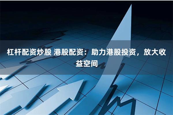 杠杆配资炒股 港股配资：助力港股投资，放大收益空间
